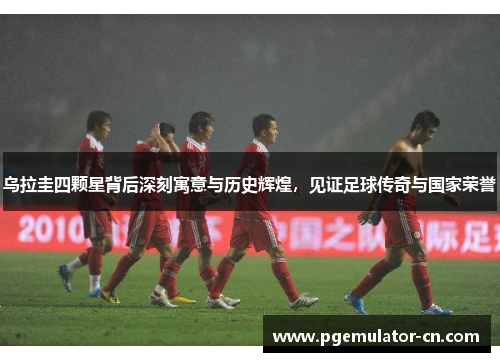 乌拉圭四颗星背后深刻寓意与历史辉煌，见证足球传奇与国家荣誉