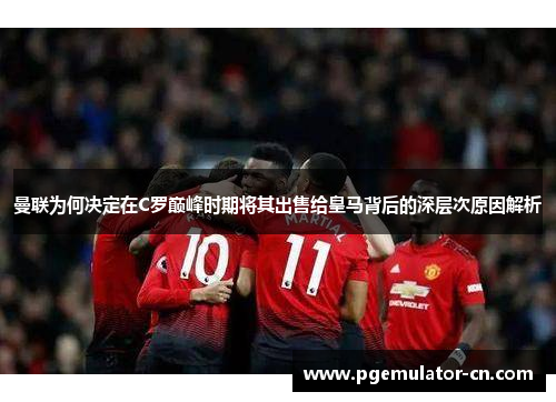 曼联为何决定在C罗巅峰时期将其出售给皇马背后的深层次原因解析