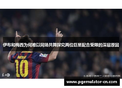 伊布和梅西为何难以同场共舞探究两位巨星配合受限的深层原因