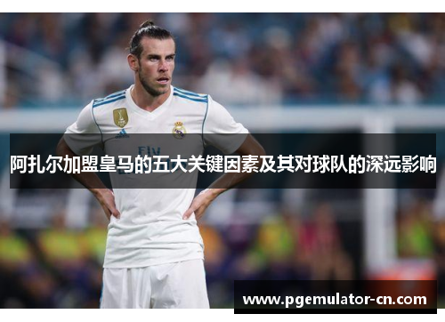 阿扎尔加盟皇马的五大关键因素及其对球队的深远影响 阿扎尔加盟皇马的五大关键因素及其对球队的深远影响