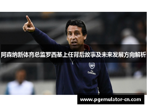 阿森纳新体育总监罗西基上任背后故事及未来发展方向解析