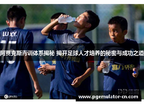 阿贾克斯青训体系揭秘 揭开足球人才培养的秘密与成功之道