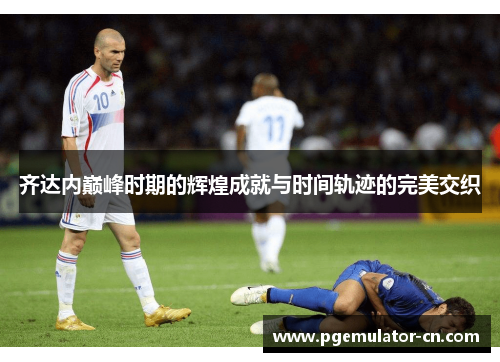齐达内巅峰时期的辉煌成就与时间轨迹的完美交织 齐达内巅峰时期的辉煌成就与时间轨迹的完美交织