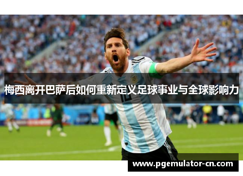 梅西离开巴萨后如何重新定义足球事业与全球影响力