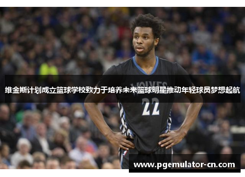 维金斯计划成立篮球学校致力于培养未来篮球明星推动年轻球员梦想起航