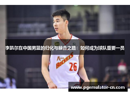李凯尔在中国男篮的归化与融合之路：如何成为球队重要一员