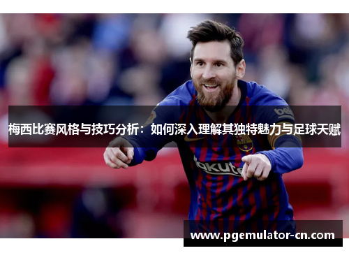 梅西比赛风格与技巧分析：如何深入理解其独特魅力与足球天赋