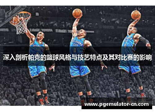 深入剖析帕克的篮球风格与技艺特点及其对比赛的影响