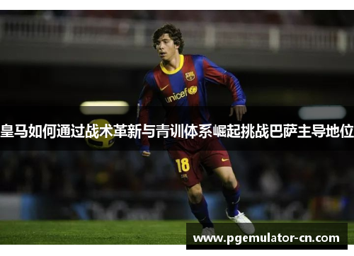 皇马如何通过战术革新与青训体系崛起挑战巴萨主导地位