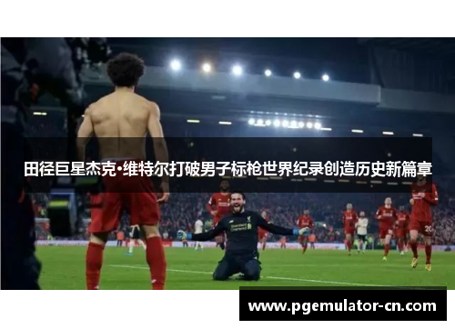 田径巨星杰克·维特尔打破男子标枪世界纪录创造历史新篇章