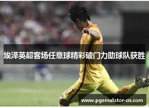 埃泽英超客场任意球精彩破门力助球队获胜 埃泽英超客场任意球精彩破门力助球队获胜