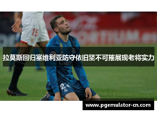 拉莫斯回归塞维利亚防守依旧坚不可摧展现老将实力