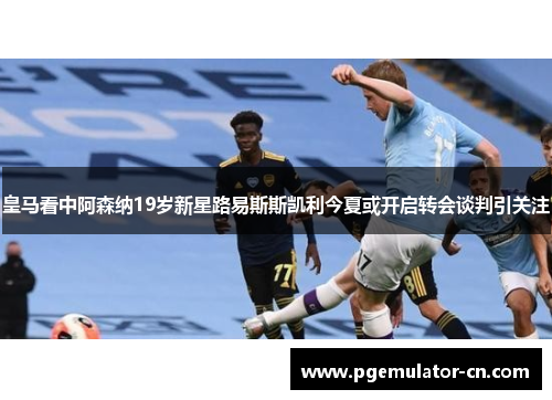 皇马看中阿森纳19岁新星路易斯斯凯利今夏或开启转会谈判引关注