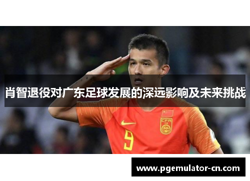 肖智退役对广东足球发展的深远影响及未来挑战