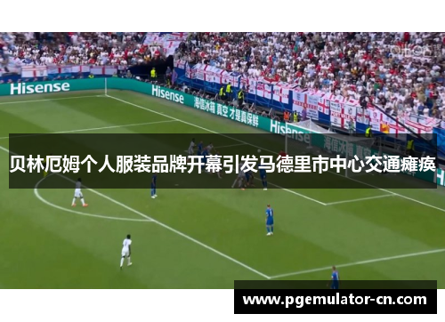 贝林厄姆个人服装品牌开幕引发马德里市中心交通瘫痪