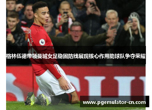 格林伍德带领曼城女足稳固防线展现核心作用助球队争夺荣耀 格林伍德带领曼城女足稳固防线展现核心作用助球队争夺荣耀