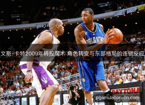 文斯·卡特2009年转投魔术 角色转变与东部格局的连锁反应